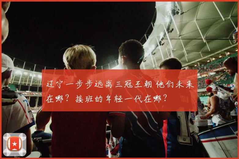 辽宁一步步远离三冠王朝 他们未来在哪？接班的年轻一代在哪？
