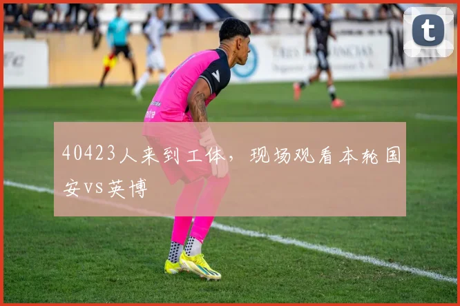 40423人来到工体，现场观看本轮国安vs英博