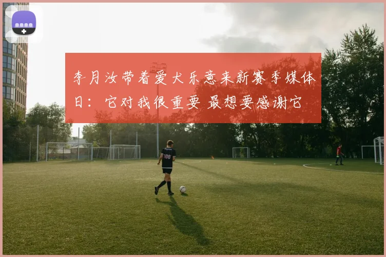 李月汝带着爱犬乐意来新赛季媒体日：它对我很重要 最想要感谢它